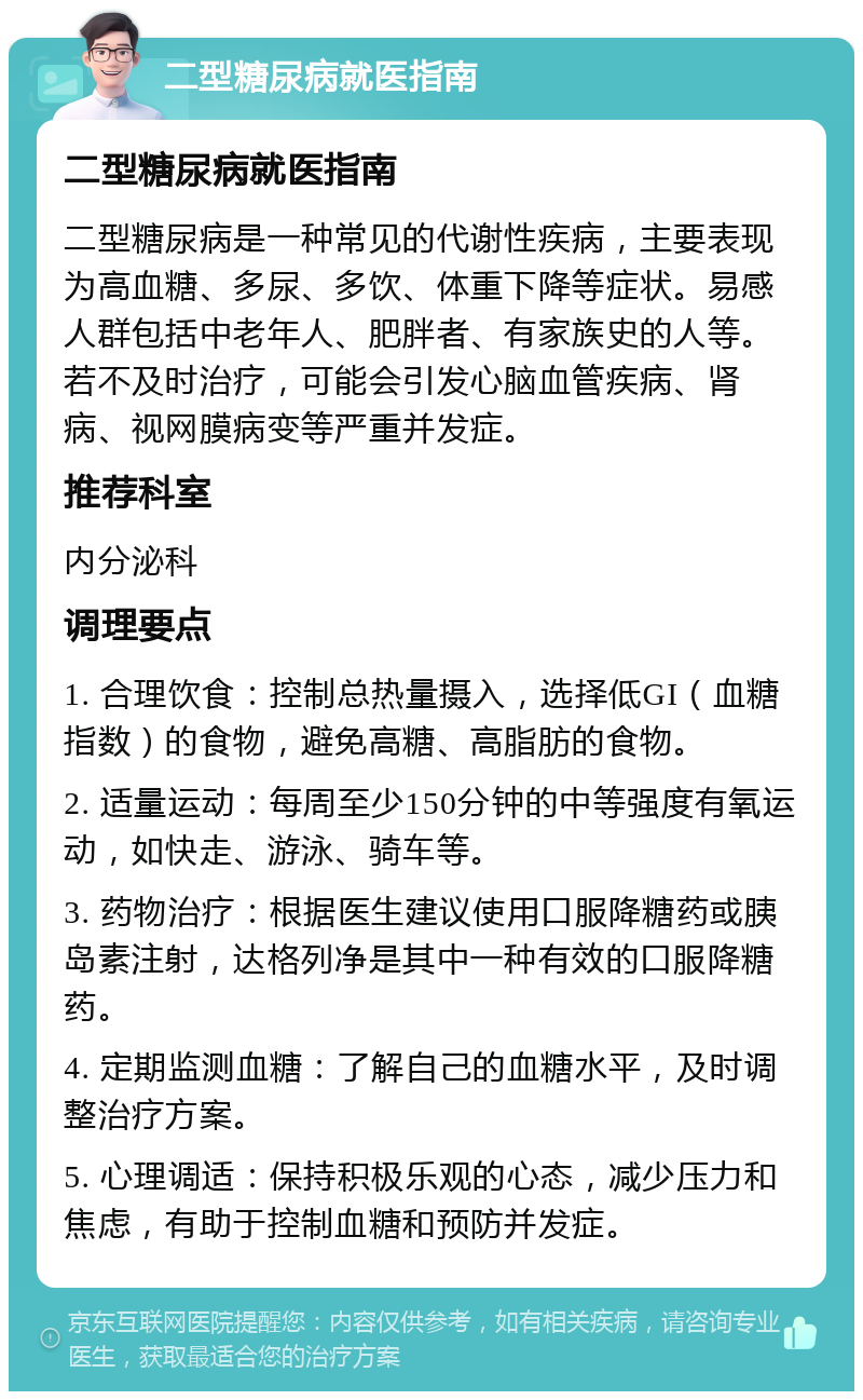 二型糖尿病就医指南 二型糖尿病就医指南 二型糖尿病是一种常见的代谢性疾病，主要表现为高血糖、多尿、多饮、体重下降等症状。易感人群包括中老年人、肥胖者、有家族史的人等。若不及时治疗，可能会引发心脑血管疾病、肾病、视网膜病变等严重并发症。 推荐科室 内分泌科 调理要点 1. 合理饮食：控制总热量摄入，选择低GI（血糖指数）的食物，避免高糖、高脂肪的食物。 2. 适量运动：每周至少150分钟的中等强度有氧运动，如快走、游泳、骑车等。 3. 药物治疗：根据医生建议使用口服降糖药或胰岛素注射，达格列净是其中一种有效的口服降糖药。 4. 定期监测血糖：了解自己的血糖水平，及时调整治疗方案。 5. 心理调适：保持积极乐观的心态，减少压力和焦虑，有助于控制血糖和预防并发症。