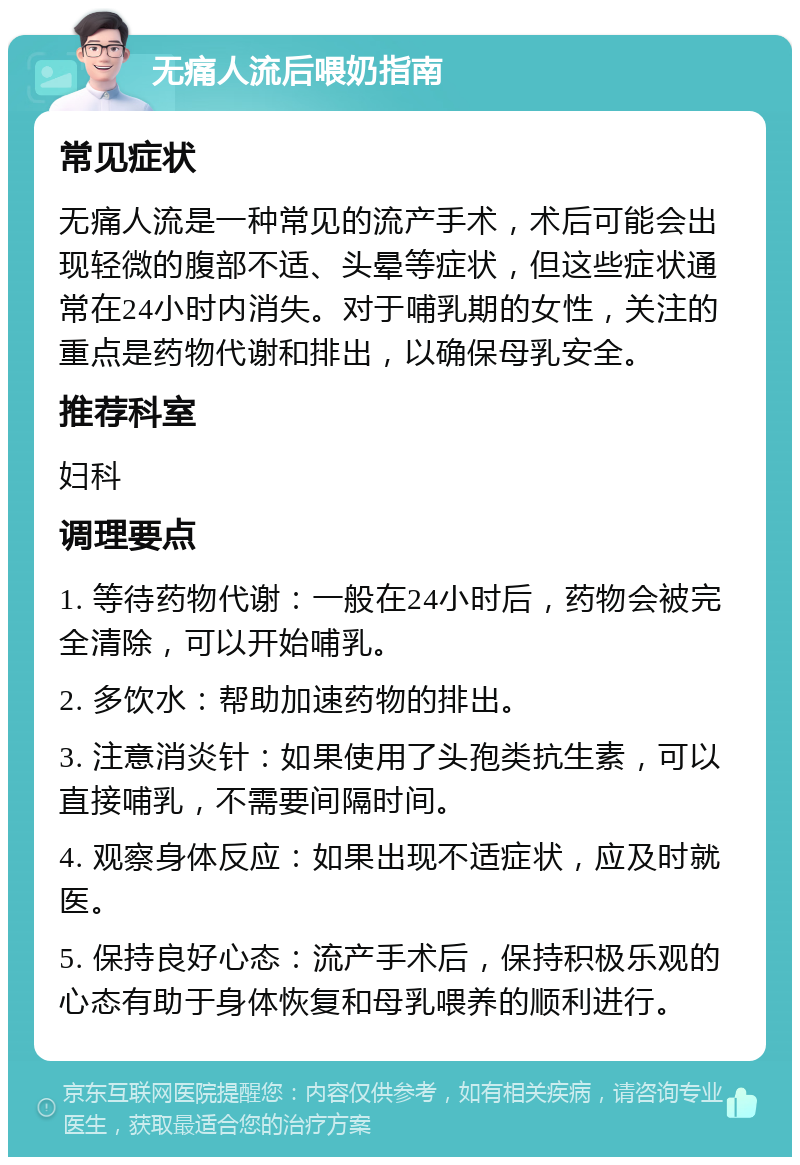 无痛人流后喂奶指南 常见症状 无痛人流是一种常见的流产手术，术后可能会出现轻微的腹部不适、头晕等症状，但这些症状通常在24小时内消失。对于哺乳期的女性，关注的重点是药物代谢和排出，以确保母乳安全。 推荐科室 妇科 调理要点 1. 等待药物代谢：一般在24小时后，药物会被完全清除，可以开始哺乳。 2. 多饮水：帮助加速药物的排出。 3. 注意消炎针：如果使用了头孢类抗生素，可以直接哺乳，不需要间隔时间。 4. 观察身体反应：如果出现不适症状，应及时就医。 5. 保持良好心态：流产手术后，保持积极乐观的心态有助于身体恢复和母乳喂养的顺利进行。