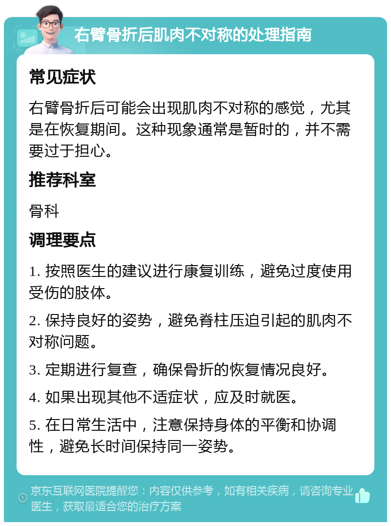 右臂骨折后肌肉不对称的处理指南 常见症状 右臂骨折后可能会出现肌肉不对称的感觉，尤其是在恢复期间。这种现象通常是暂时的，并不需要过于担心。 推荐科室 骨科 调理要点 1. 按照医生的建议进行康复训练，避免过度使用受伤的肢体。 2. 保持良好的姿势，避免脊柱压迫引起的肌肉不对称问题。 3. 定期进行复查，确保骨折的恢复情况良好。 4. 如果出现其他不适症状，应及时就医。 5. 在日常生活中，注意保持身体的平衡和协调性，避免长时间保持同一姿势。