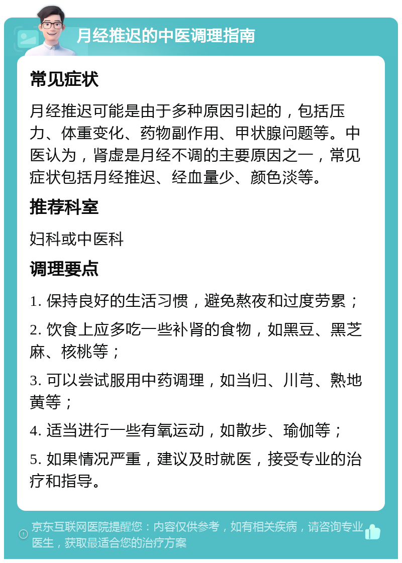 月经推迟的中医调理指南 常见症状 月经推迟可能是由于多种原因引起的，包括压力、体重变化、药物副作用、甲状腺问题等。中医认为，肾虚是月经不调的主要原因之一，常见症状包括月经推迟、经血量少、颜色淡等。 推荐科室 妇科或中医科 调理要点 1. 保持良好的生活习惯，避免熬夜和过度劳累； 2. 饮食上应多吃一些补肾的食物，如黑豆、黑芝麻、核桃等； 3. 可以尝试服用中药调理，如当归、川芎、熟地黄等； 4. 适当进行一些有氧运动，如散步、瑜伽等； 5. 如果情况严重，建议及时就医，接受专业的治疗和指导。