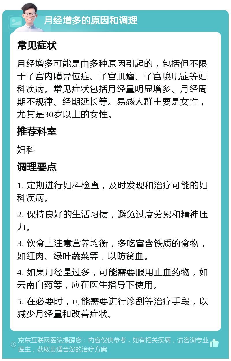 月经增多的原因和调理 常见症状 月经增多可能是由多种原因引起的，包括但不限于子宫内膜异位症、子宫肌瘤、子宫腺肌症等妇科疾病。常见症状包括月经量明显增多、月经周期不规律、经期延长等。易感人群主要是女性，尤其是30岁以上的女性。 推荐科室 妇科 调理要点 1. 定期进行妇科检查，及时发现和治疗可能的妇科疾病。 2. 保持良好的生活习惯，避免过度劳累和精神压力。 3. 饮食上注意营养均衡，多吃富含铁质的食物，如红肉、绿叶蔬菜等，以防贫血。 4. 如果月经量过多，可能需要服用止血药物，如云南白药等，应在医生指导下使用。 5. 在必要时，可能需要进行诊刮等治疗手段，以减少月经量和改善症状。