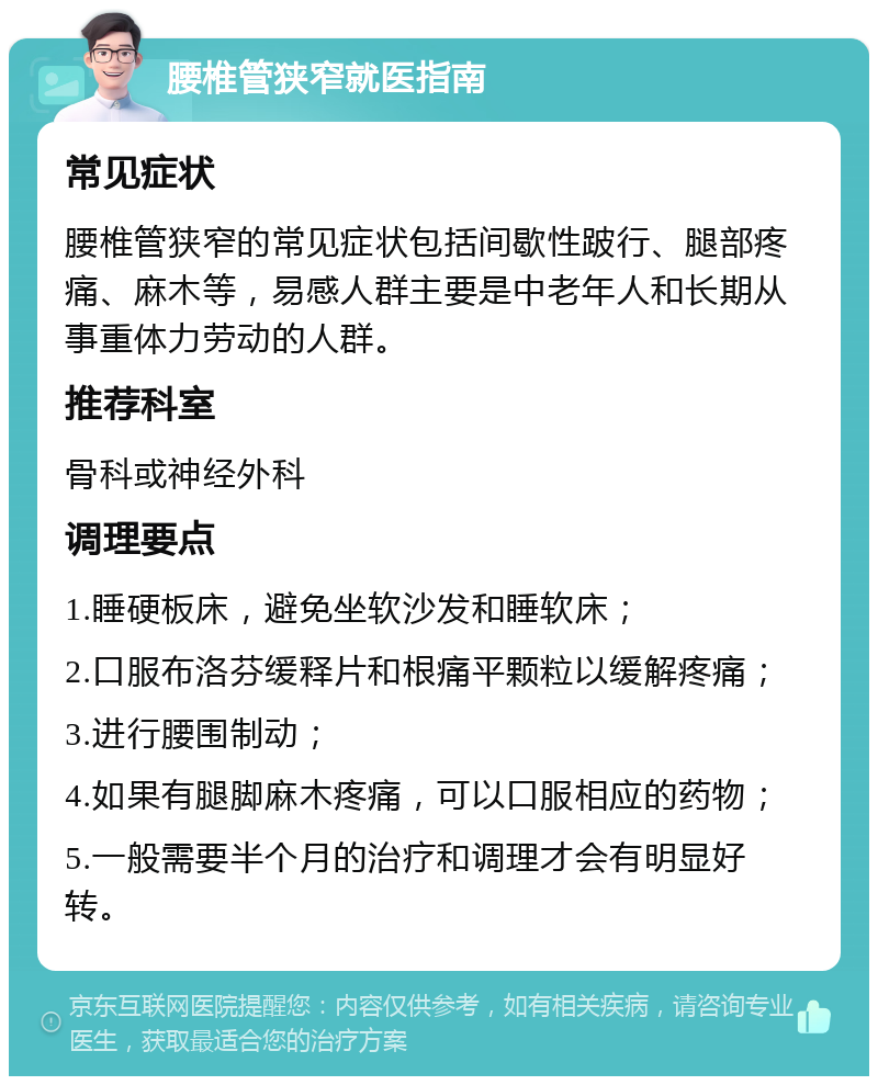 腰椎管狭窄就医指南 常见症状 腰椎管狭窄的常见症状包括间歇性跛行、腿部疼痛、麻木等，易感人群主要是中老年人和长期从事重体力劳动的人群。 推荐科室 骨科或神经外科 调理要点 1.睡硬板床，避免坐软沙发和睡软床； 2.口服布洛芬缓释片和根痛平颗粒以缓解疼痛； 3.进行腰围制动； 4.如果有腿脚麻木疼痛，可以口服相应的药物； 5.一般需要半个月的治疗和调理才会有明显好转。