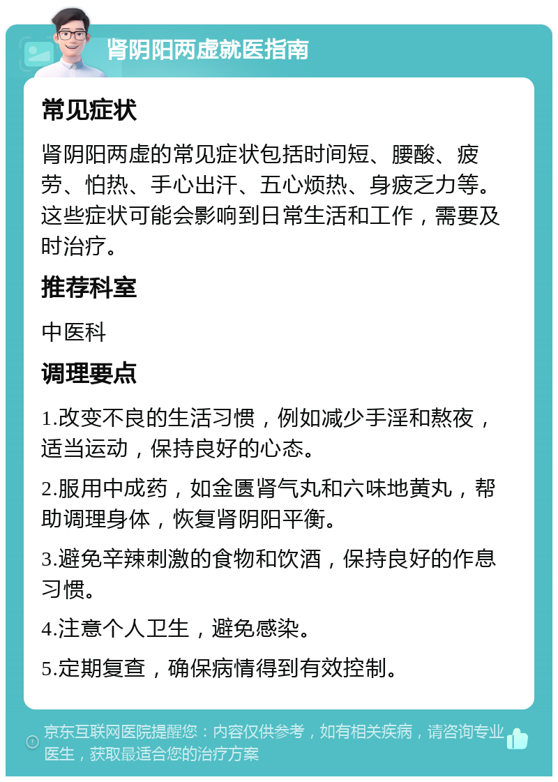 肾阴阳两虚就医指南 常见症状 肾阴阳两虚的常见症状包括时间短、腰酸、疲劳、怕热、手心出汗、五心烦热、身疲乏力等。这些症状可能会影响到日常生活和工作，需要及时治疗。 推荐科室 中医科 调理要点 1.改变不良的生活习惯，例如减少手淫和熬夜，适当运动，保持良好的心态。 2.服用中成药，如金匮肾气丸和六味地黄丸，帮助调理身体，恢复肾阴阳平衡。 3.避免辛辣刺激的食物和饮酒，保持良好的作息习惯。 4.注意个人卫生，避免感染。 5.定期复查，确保病情得到有效控制。