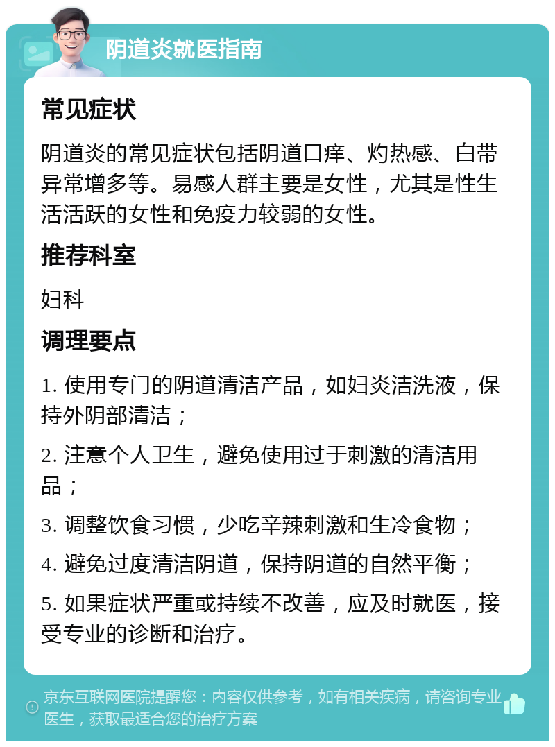 阴道炎就医指南 常见症状 阴道炎的常见症状包括阴道口痒、灼热感、白带异常增多等。易感人群主要是女性，尤其是性生活活跃的女性和免疫力较弱的女性。 推荐科室 妇科 调理要点 1. 使用专门的阴道清洁产品，如妇炎洁洗液，保持外阴部清洁； 2. 注意个人卫生，避免使用过于刺激的清洁用品； 3. 调整饮食习惯，少吃辛辣刺激和生冷食物； 4. 避免过度清洁阴道，保持阴道的自然平衡； 5. 如果症状严重或持续不改善，应及时就医，接受专业的诊断和治疗。