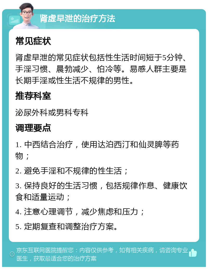 肾虚早泄的治疗方法 常见症状 肾虚早泄的常见症状包括性生活时间短于5分钟、手淫习惯、晨勃减少、怕冷等。易感人群主要是长期手淫或性生活不规律的男性。 推荐科室 泌尿外科或男科专科 调理要点 1. 中西结合治疗，使用达泊西汀和仙灵脾等药物； 2. 避免手淫和不规律的性生活； 3. 保持良好的生活习惯，包括规律作息、健康饮食和适量运动； 4. 注意心理调节，减少焦虑和压力； 5. 定期复查和调整治疗方案。