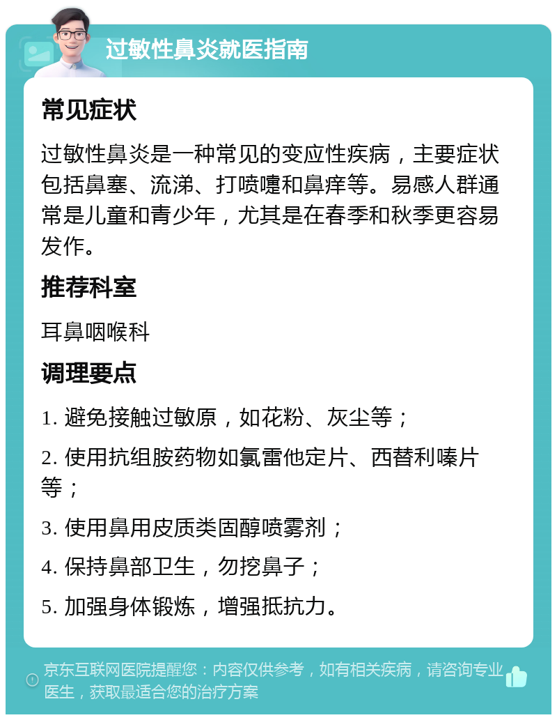 过敏性鼻炎就医指南 常见症状 过敏性鼻炎是一种常见的变应性疾病，主要症状包括鼻塞、流涕、打喷嚏和鼻痒等。易感人群通常是儿童和青少年，尤其是在春季和秋季更容易发作。 推荐科室 耳鼻咽喉科 调理要点 1. 避免接触过敏原，如花粉、灰尘等； 2. 使用抗组胺药物如氯雷他定片、西替利嗪片等； 3. 使用鼻用皮质类固醇喷雾剂； 4. 保持鼻部卫生，勿挖鼻子； 5. 加强身体锻炼，增强抵抗力。