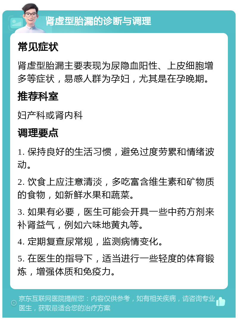 肾虚型胎漏的诊断与调理 常见症状 肾虚型胎漏主要表现为尿隐血阳性、上皮细胞增多等症状，易感人群为孕妇，尤其是在孕晚期。 推荐科室 妇产科或肾内科 调理要点 1. 保持良好的生活习惯，避免过度劳累和情绪波动。 2. 饮食上应注意清淡，多吃富含维生素和矿物质的食物，如新鲜水果和蔬菜。 3. 如果有必要，医生可能会开具一些中药方剂来补肾益气，例如六味地黄丸等。 4. 定期复查尿常规，监测病情变化。 5. 在医生的指导下，适当进行一些轻度的体育锻炼，增强体质和免疫力。