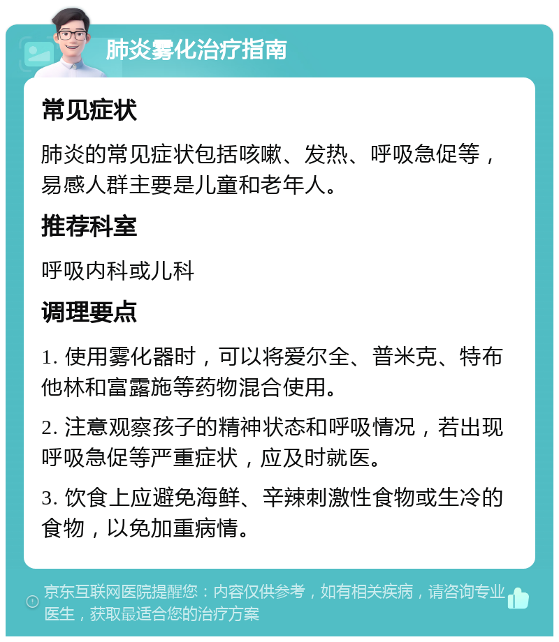 肺炎雾化治疗指南 常见症状 肺炎的常见症状包括咳嗽、发热、呼吸急促等，易感人群主要是儿童和老年人。 推荐科室 呼吸内科或儿科 调理要点 1. 使用雾化器时，可以将爱尔全、普米克、特布他林和富露施等药物混合使用。 2. 注意观察孩子的精神状态和呼吸情况，若出现呼吸急促等严重症状，应及时就医。 3. 饮食上应避免海鲜、辛辣刺激性食物或生冷的食物，以免加重病情。