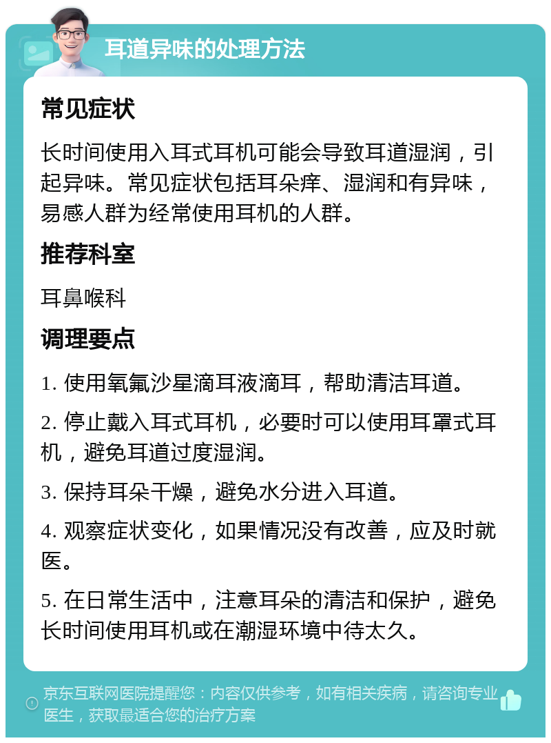 耳道异味的处理方法 常见症状 长时间使用入耳式耳机可能会导致耳道湿润，引起异味。常见症状包括耳朵痒、湿润和有异味，易感人群为经常使用耳机的人群。 推荐科室 耳鼻喉科 调理要点 1. 使用氧氟沙星滴耳液滴耳，帮助清洁耳道。 2. 停止戴入耳式耳机，必要时可以使用耳罩式耳机，避免耳道过度湿润。 3. 保持耳朵干燥，避免水分进入耳道。 4. 观察症状变化，如果情况没有改善，应及时就医。 5. 在日常生活中，注意耳朵的清洁和保护，避免长时间使用耳机或在潮湿环境中待太久。