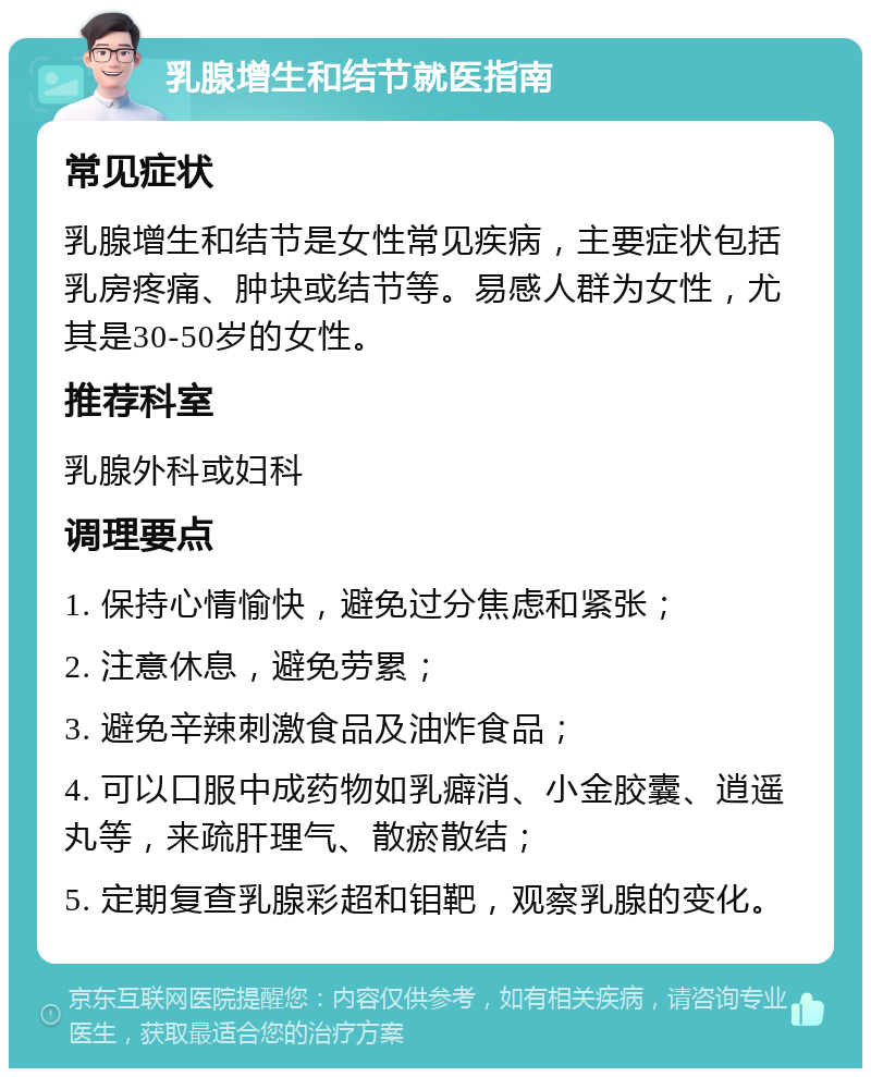 乳腺增生和结节就医指南 常见症状 乳腺增生和结节是女性常见疾病，主要症状包括乳房疼痛、肿块或结节等。易感人群为女性，尤其是30-50岁的女性。 推荐科室 乳腺外科或妇科 调理要点 1. 保持心情愉快，避免过分焦虑和紧张； 2. 注意休息，避免劳累； 3. 避免辛辣刺激食品及油炸食品； 4. 可以口服中成药物如乳癖消、小金胶囊、逍遥丸等，来疏肝理气、散瘀散结； 5. 定期复查乳腺彩超和钼靶，观察乳腺的变化。