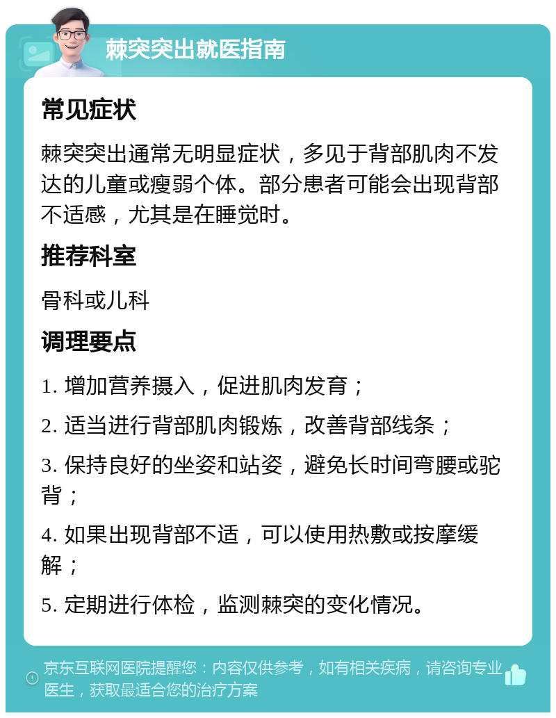 棘突突出就医指南 常见症状 棘突突出通常无明显症状，多见于背部肌肉不发达的儿童或瘦弱个体。部分患者可能会出现背部不适感，尤其是在睡觉时。 推荐科室 骨科或儿科 调理要点 1. 增加营养摄入，促进肌肉发育； 2. 适当进行背部肌肉锻炼，改善背部线条； 3. 保持良好的坐姿和站姿，避免长时间弯腰或驼背； 4. 如果出现背部不适，可以使用热敷或按摩缓解； 5. 定期进行体检，监测棘突的变化情况。