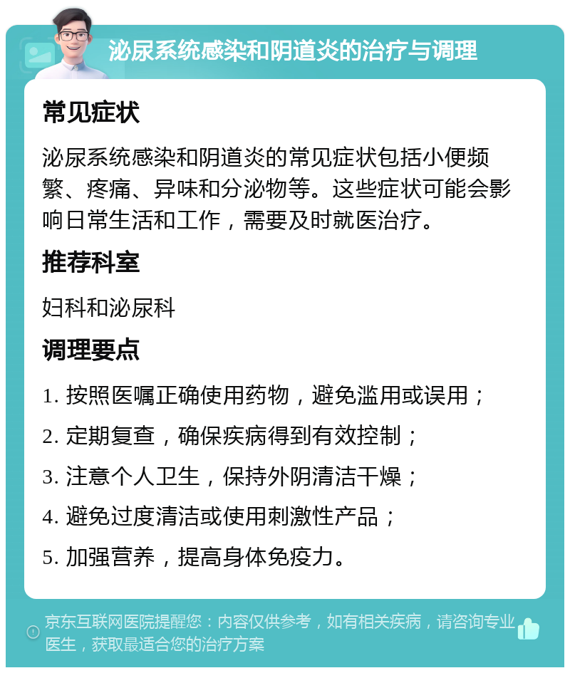 泌尿系统感染和阴道炎的治疗与调理 常见症状 泌尿系统感染和阴道炎的常见症状包括小便频繁、疼痛、异味和分泌物等。这些症状可能会影响日常生活和工作，需要及时就医治疗。 推荐科室 妇科和泌尿科 调理要点 1. 按照医嘱正确使用药物，避免滥用或误用； 2. 定期复查，确保疾病得到有效控制； 3. 注意个人卫生，保持外阴清洁干燥； 4. 避免过度清洁或使用刺激性产品； 5. 加强营养，提高身体免疫力。