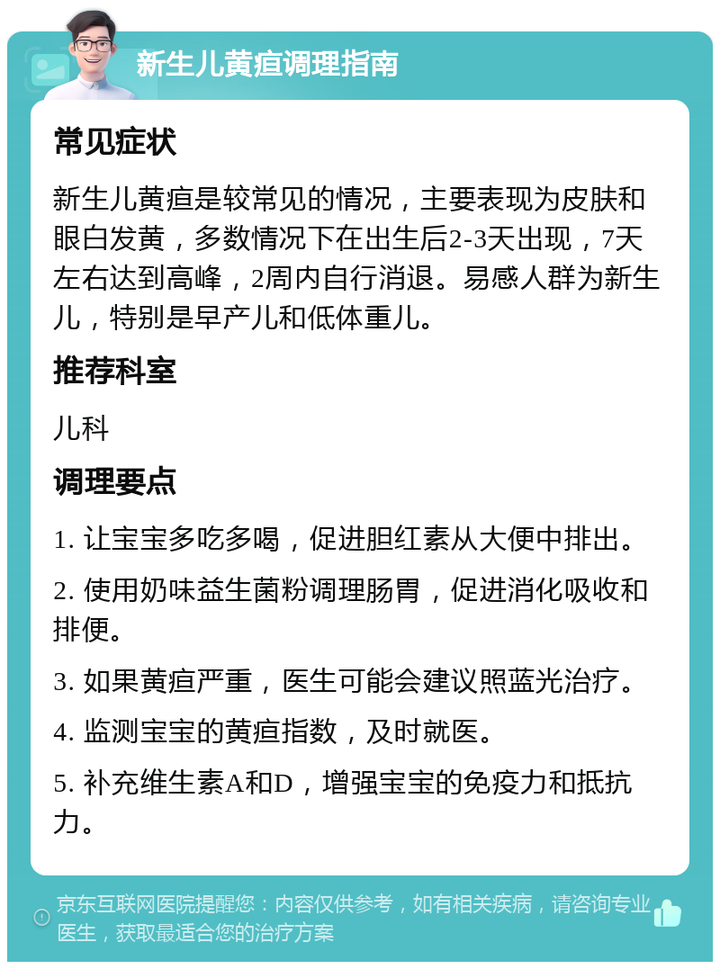 新生儿黄疸调理指南 常见症状 新生儿黄疸是较常见的情况，主要表现为皮肤和眼白发黄，多数情况下在出生后2-3天出现，7天左右达到高峰，2周内自行消退。易感人群为新生儿，特别是早产儿和低体重儿。 推荐科室 儿科 调理要点 1. 让宝宝多吃多喝，促进胆红素从大便中排出。 2. 使用奶味益生菌粉调理肠胃，促进消化吸收和排便。 3. 如果黄疸严重，医生可能会建议照蓝光治疗。 4. 监测宝宝的黄疸指数，及时就医。 5. 补充维生素A和D，增强宝宝的免疫力和抵抗力。