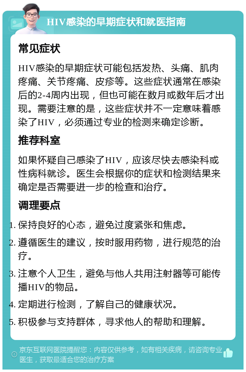 HIV感染的早期症状和就医指南 常见症状 HIV感染的早期症状可能包括发热、头痛、肌肉疼痛、关节疼痛、皮疹等。这些症状通常在感染后的2-4周内出现，但也可能在数月或数年后才出现。需要注意的是，这些症状并不一定意味着感染了HIV，必须通过专业的检测来确定诊断。 推荐科室 如果怀疑自己感染了HIV，应该尽快去感染科或性病科就诊。医生会根据你的症状和检测结果来确定是否需要进一步的检查和治疗。 调理要点 保持良好的心态，避免过度紧张和焦虑。 遵循医生的建议，按时服用药物，进行规范的治疗。 注意个人卫生，避免与他人共用注射器等可能传播HIV的物品。 定期进行检测，了解自己的健康状况。 积极参与支持群体，寻求他人的帮助和理解。