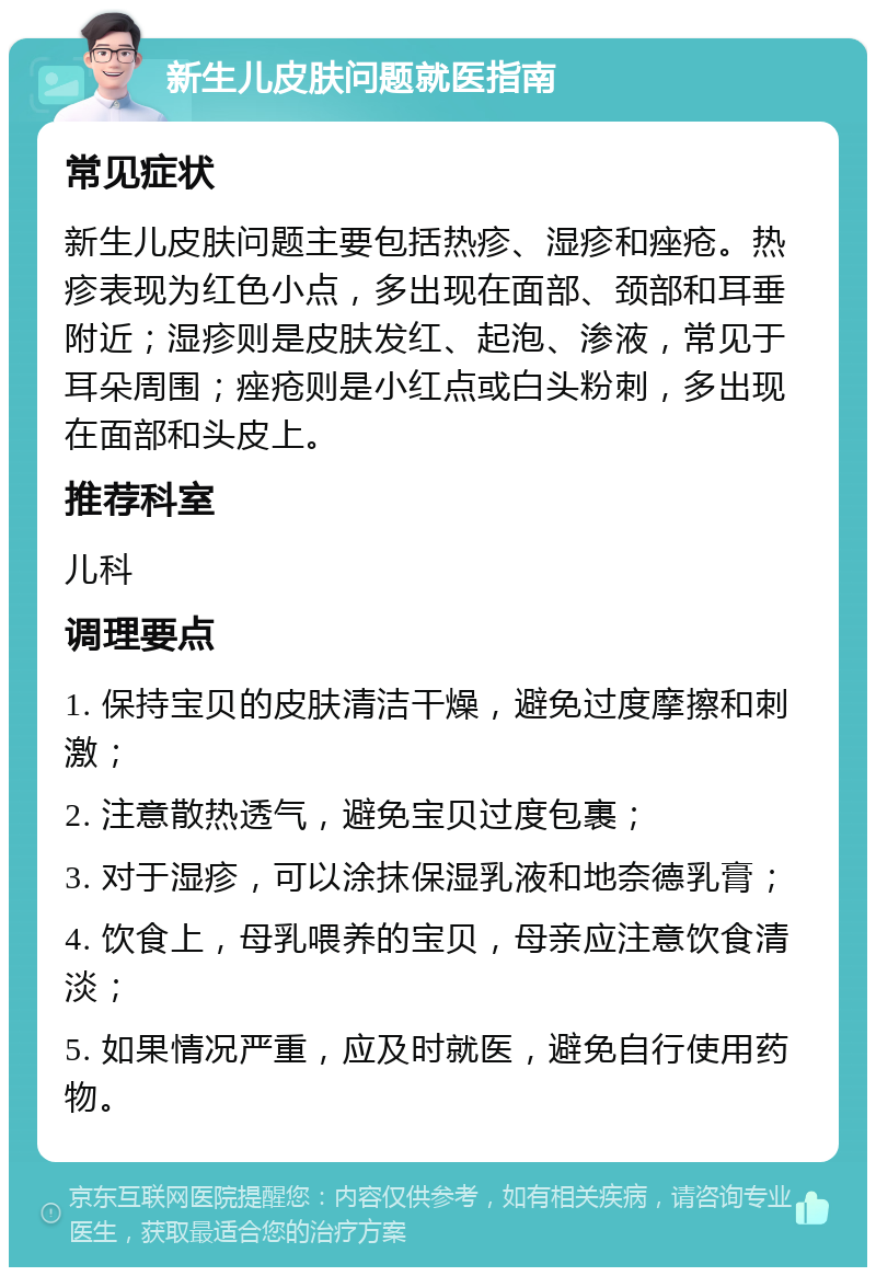 新生儿皮肤问题就医指南 常见症状 新生儿皮肤问题主要包括热疹、湿疹和痤疮。热疹表现为红色小点，多出现在面部、颈部和耳垂附近；湿疹则是皮肤发红、起泡、渗液，常见于耳朵周围；痤疮则是小红点或白头粉刺，多出现在面部和头皮上。 推荐科室 儿科 调理要点 1. 保持宝贝的皮肤清洁干燥，避免过度摩擦和刺激； 2. 注意散热透气，避免宝贝过度包裹； 3. 对于湿疹，可以涂抹保湿乳液和地奈德乳膏； 4. 饮食上，母乳喂养的宝贝，母亲应注意饮食清淡； 5. 如果情况严重，应及时就医，避免自行使用药物。