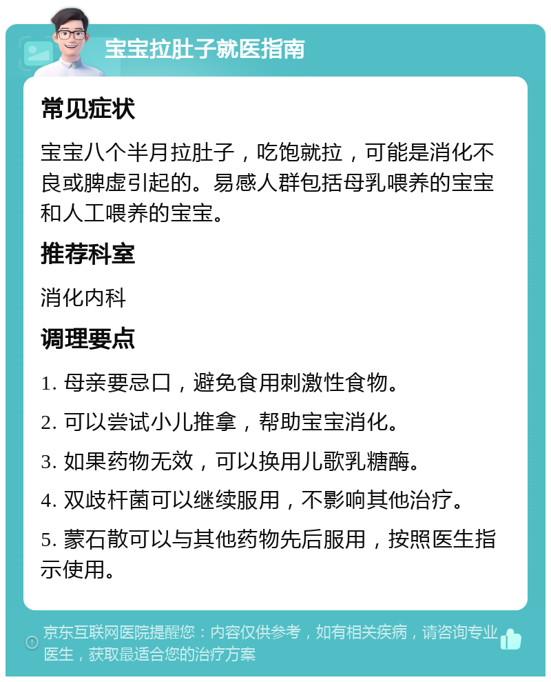 宝宝拉肚子就医指南 常见症状 宝宝八个半月拉肚子，吃饱就拉，可能是消化不良或脾虚引起的。易感人群包括母乳喂养的宝宝和人工喂养的宝宝。 推荐科室 消化内科 调理要点 1. 母亲要忌口，避免食用刺激性食物。 2. 可以尝试小儿推拿，帮助宝宝消化。 3. 如果药物无效，可以换用儿歌乳糖酶。 4. 双歧杆菌可以继续服用，不影响其他治疗。 5. 蒙石散可以与其他药物先后服用，按照医生指示使用。