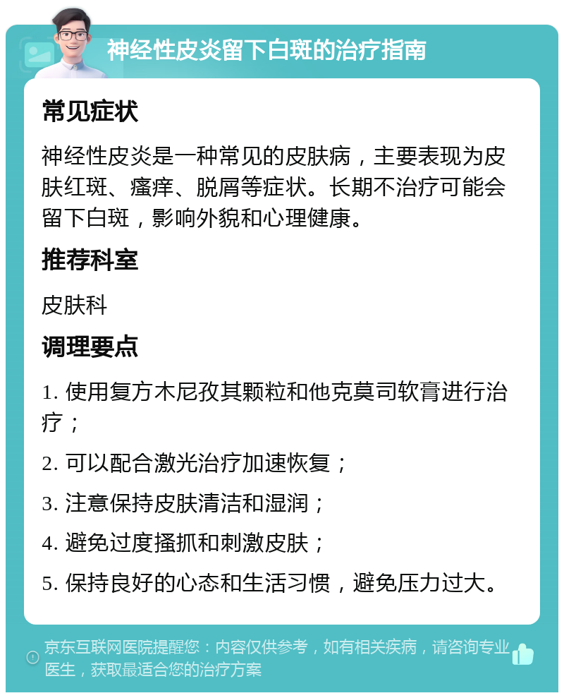 神经性皮炎留下白斑的治疗指南 常见症状 神经性皮炎是一种常见的皮肤病，主要表现为皮肤红斑、瘙痒、脱屑等症状。长期不治疗可能会留下白斑，影响外貌和心理健康。 推荐科室 皮肤科 调理要点 1. 使用复方木尼孜其颗粒和他克莫司软膏进行治疗； 2. 可以配合激光治疗加速恢复； 3. 注意保持皮肤清洁和湿润； 4. 避免过度搔抓和刺激皮肤； 5. 保持良好的心态和生活习惯，避免压力过大。