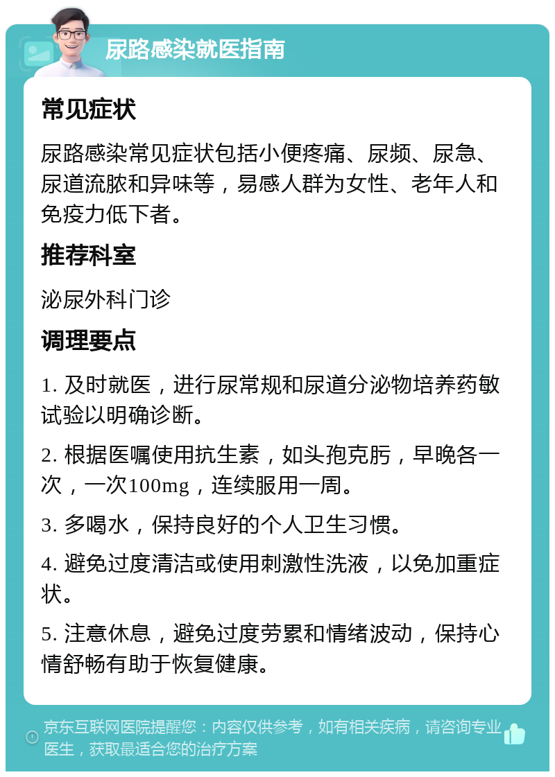 尿路感染就医指南 常见症状 尿路感染常见症状包括小便疼痛、尿频、尿急、尿道流脓和异味等，易感人群为女性、老年人和免疫力低下者。 推荐科室 泌尿外科门诊 调理要点 1. 及时就医，进行尿常规和尿道分泌物培养药敏试验以明确诊断。 2. 根据医嘱使用抗生素，如头孢克肟，早晚各一次，一次100mg，连续服用一周。 3. 多喝水，保持良好的个人卫生习惯。 4. 避免过度清洁或使用刺激性洗液，以免加重症状。 5. 注意休息，避免过度劳累和情绪波动，保持心情舒畅有助于恢复健康。