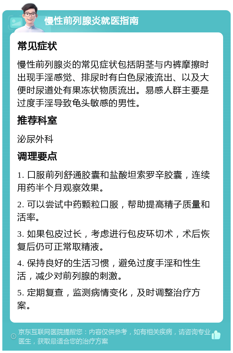 慢性前列腺炎就医指南 常见症状 慢性前列腺炎的常见症状包括阴茎与内裤摩擦时出现手淫感觉、排尿时有白色尿液流出、以及大便时尿道处有果冻状物质流出。易感人群主要是过度手淫导致龟头敏感的男性。 推荐科室 泌尿外科 调理要点 1. 口服前列舒通胶囊和盐酸坦索罗辛胶囊，连续用药半个月观察效果。 2. 可以尝试中药颗粒口服，帮助提高精子质量和活率。 3. 如果包皮过长，考虑进行包皮环切术，术后恢复后仍可正常取精液。 4. 保持良好的生活习惯，避免过度手淫和性生活，减少对前列腺的刺激。 5. 定期复查，监测病情变化，及时调整治疗方案。