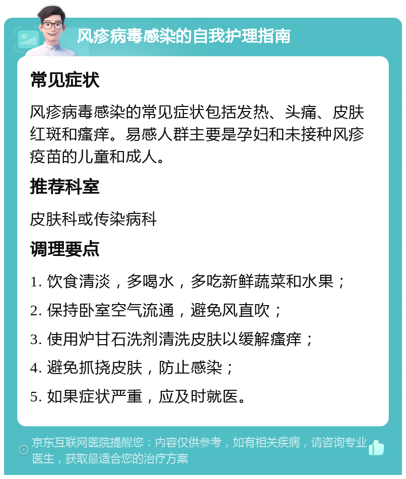 风疹病毒感染的自我护理指南 常见症状 风疹病毒感染的常见症状包括发热、头痛、皮肤红斑和瘙痒。易感人群主要是孕妇和未接种风疹疫苗的儿童和成人。 推荐科室 皮肤科或传染病科 调理要点 1. 饮食清淡，多喝水，多吃新鲜蔬菜和水果； 2. 保持卧室空气流通，避免风直吹； 3. 使用炉甘石洗剂清洗皮肤以缓解瘙痒； 4. 避免抓挠皮肤，防止感染； 5. 如果症状严重，应及时就医。