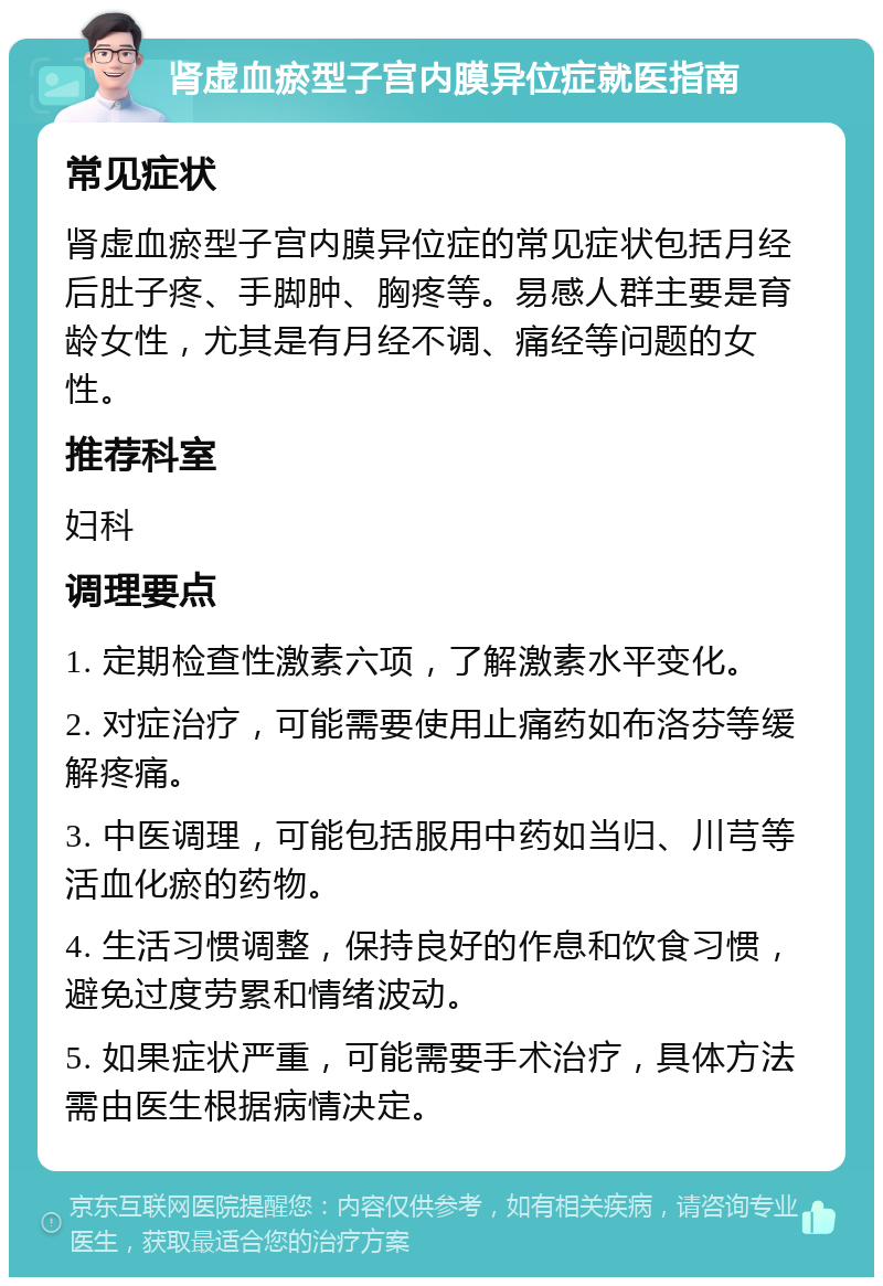 肾虚血瘀型子宫内膜异位症就医指南 常见症状 肾虚血瘀型子宫内膜异位症的常见症状包括月经后肚子疼、手脚肿、胸疼等。易感人群主要是育龄女性，尤其是有月经不调、痛经等问题的女性。 推荐科室 妇科 调理要点 1. 定期检查性激素六项，了解激素水平变化。 2. 对症治疗，可能需要使用止痛药如布洛芬等缓解疼痛。 3. 中医调理，可能包括服用中药如当归、川芎等活血化瘀的药物。 4. 生活习惯调整，保持良好的作息和饮食习惯，避免过度劳累和情绪波动。 5. 如果症状严重，可能需要手术治疗，具体方法需由医生根据病情决定。