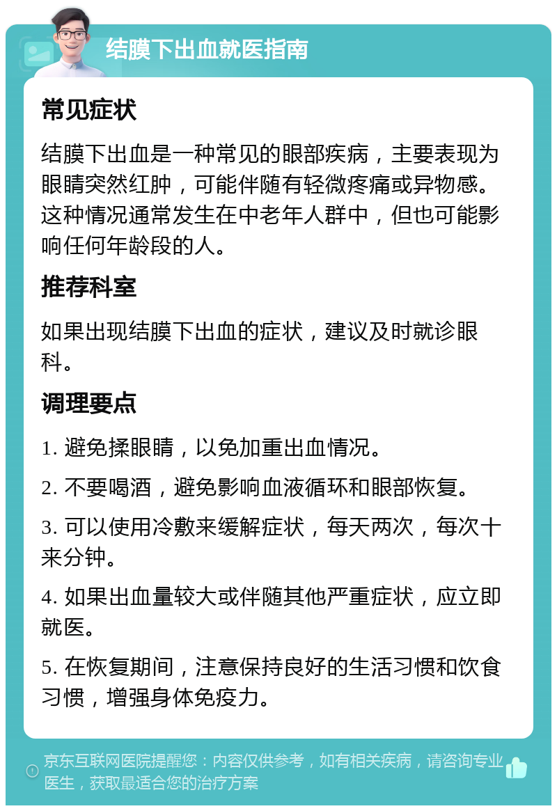 结膜下出血就医指南 常见症状 结膜下出血是一种常见的眼部疾病，主要表现为眼睛突然红肿，可能伴随有轻微疼痛或异物感。这种情况通常发生在中老年人群中，但也可能影响任何年龄段的人。 推荐科室 如果出现结膜下出血的症状，建议及时就诊眼科。 调理要点 1. 避免揉眼睛，以免加重出血情况。 2. 不要喝酒，避免影响血液循环和眼部恢复。 3. 可以使用冷敷来缓解症状，每天两次，每次十来分钟。 4. 如果出血量较大或伴随其他严重症状，应立即就医。 5. 在恢复期间，注意保持良好的生活习惯和饮食习惯，增强身体免疫力。