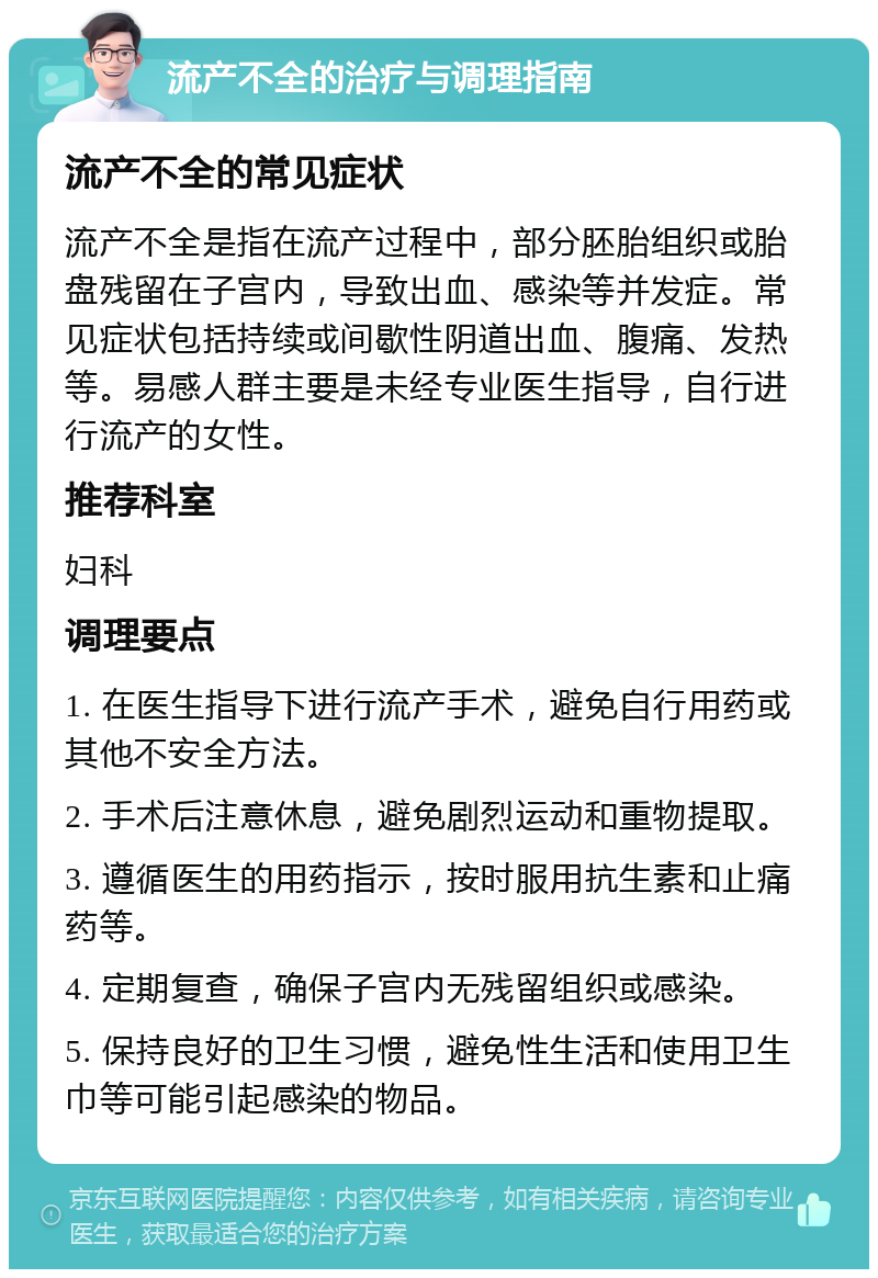 流产不全的治疗与调理指南 流产不全的常见症状 流产不全是指在流产过程中，部分胚胎组织或胎盘残留在子宫内，导致出血、感染等并发症。常见症状包括持续或间歇性阴道出血、腹痛、发热等。易感人群主要是未经专业医生指导，自行进行流产的女性。 推荐科室 妇科 调理要点 1. 在医生指导下进行流产手术，避免自行用药或其他不安全方法。 2. 手术后注意休息，避免剧烈运动和重物提取。 3. 遵循医生的用药指示，按时服用抗生素和止痛药等。 4. 定期复查，确保子宫内无残留组织或感染。 5. 保持良好的卫生习惯，避免性生活和使用卫生巾等可能引起感染的物品。