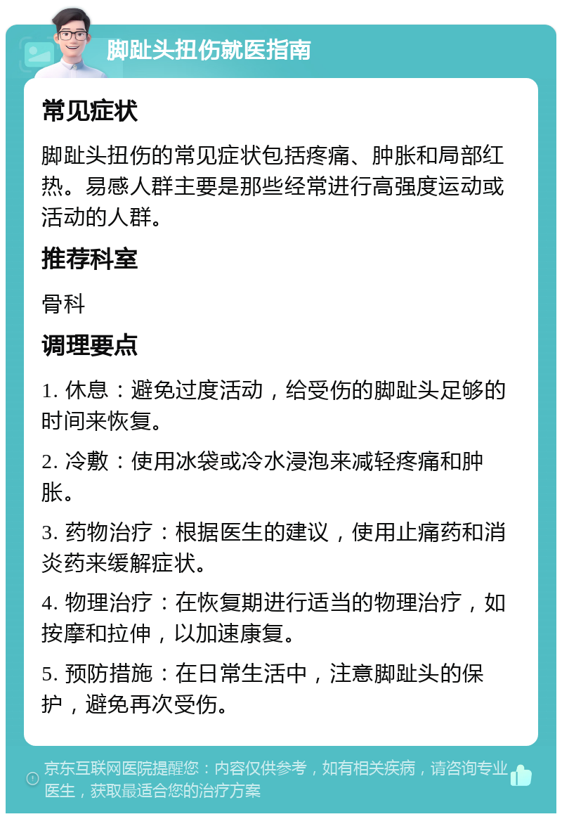 脚趾头扭伤就医指南 常见症状 脚趾头扭伤的常见症状包括疼痛、肿胀和局部红热。易感人群主要是那些经常进行高强度运动或活动的人群。 推荐科室 骨科 调理要点 1. 休息：避免过度活动，给受伤的脚趾头足够的时间来恢复。 2. 冷敷：使用冰袋或冷水浸泡来减轻疼痛和肿胀。 3. 药物治疗：根据医生的建议，使用止痛药和消炎药来缓解症状。 4. 物理治疗：在恢复期进行适当的物理治疗，如按摩和拉伸，以加速康复。 5. 预防措施：在日常生活中，注意脚趾头的保护，避免再次受伤。