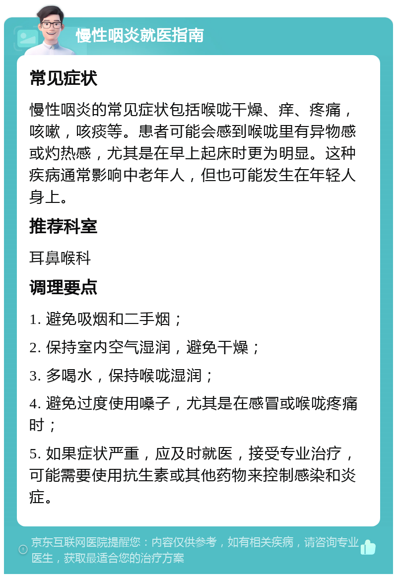 慢性咽炎就医指南 常见症状 慢性咽炎的常见症状包括喉咙干燥、痒、疼痛，咳嗽，咳痰等。患者可能会感到喉咙里有异物感或灼热感，尤其是在早上起床时更为明显。这种疾病通常影响中老年人，但也可能发生在年轻人身上。 推荐科室 耳鼻喉科 调理要点 1. 避免吸烟和二手烟； 2. 保持室内空气湿润，避免干燥； 3. 多喝水，保持喉咙湿润； 4. 避免过度使用嗓子，尤其是在感冒或喉咙疼痛时； 5. 如果症状严重，应及时就医，接受专业治疗，可能需要使用抗生素或其他药物来控制感染和炎症。