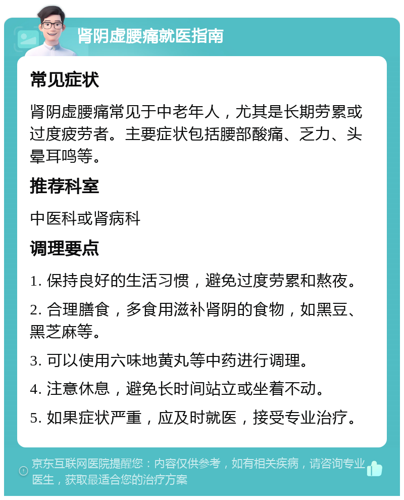 肾阴虚腰痛就医指南 常见症状 肾阴虚腰痛常见于中老年人，尤其是长期劳累或过度疲劳者。主要症状包括腰部酸痛、乏力、头晕耳鸣等。 推荐科室 中医科或肾病科 调理要点 1. 保持良好的生活习惯，避免过度劳累和熬夜。 2. 合理膳食，多食用滋补肾阴的食物，如黑豆、黑芝麻等。 3. 可以使用六味地黄丸等中药进行调理。 4. 注意休息，避免长时间站立或坐着不动。 5. 如果症状严重，应及时就医，接受专业治疗。