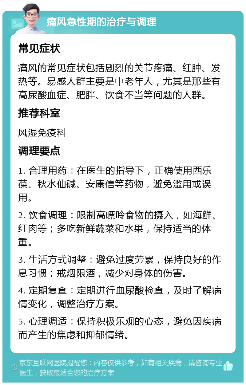 痛风急性期的治疗与调理 常见症状 痛风的常见症状包括剧烈的关节疼痛、红肿、发热等。易感人群主要是中老年人，尤其是那些有高尿酸血症、肥胖、饮食不当等问题的人群。 推荐科室 风湿免疫科 调理要点 1. 合理用药：在医生的指导下，正确使用西乐葆、秋水仙碱、安康信等药物，避免滥用或误用。 2. 饮食调理：限制高嘌呤食物的摄入，如海鲜、红肉等；多吃新鲜蔬菜和水果，保持适当的体重。 3. 生活方式调整：避免过度劳累，保持良好的作息习惯；戒烟限酒，减少对身体的伤害。 4. 定期复查：定期进行血尿酸检查，及时了解病情变化，调整治疗方案。 5. 心理调适：保持积极乐观的心态，避免因疾病而产生的焦虑和抑郁情绪。