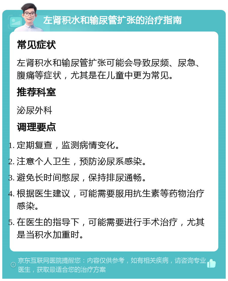 左肾积水和输尿管扩张的治疗指南 常见症状 左肾积水和输尿管扩张可能会导致尿频、尿急、腹痛等症状，尤其是在儿童中更为常见。 推荐科室 泌尿外科 调理要点 定期复查，监测病情变化。 注意个人卫生，预防泌尿系感染。 避免长时间憋尿，保持排尿通畅。 根据医生建议，可能需要服用抗生素等药物治疗感染。 在医生的指导下，可能需要进行手术治疗，尤其是当积水加重时。