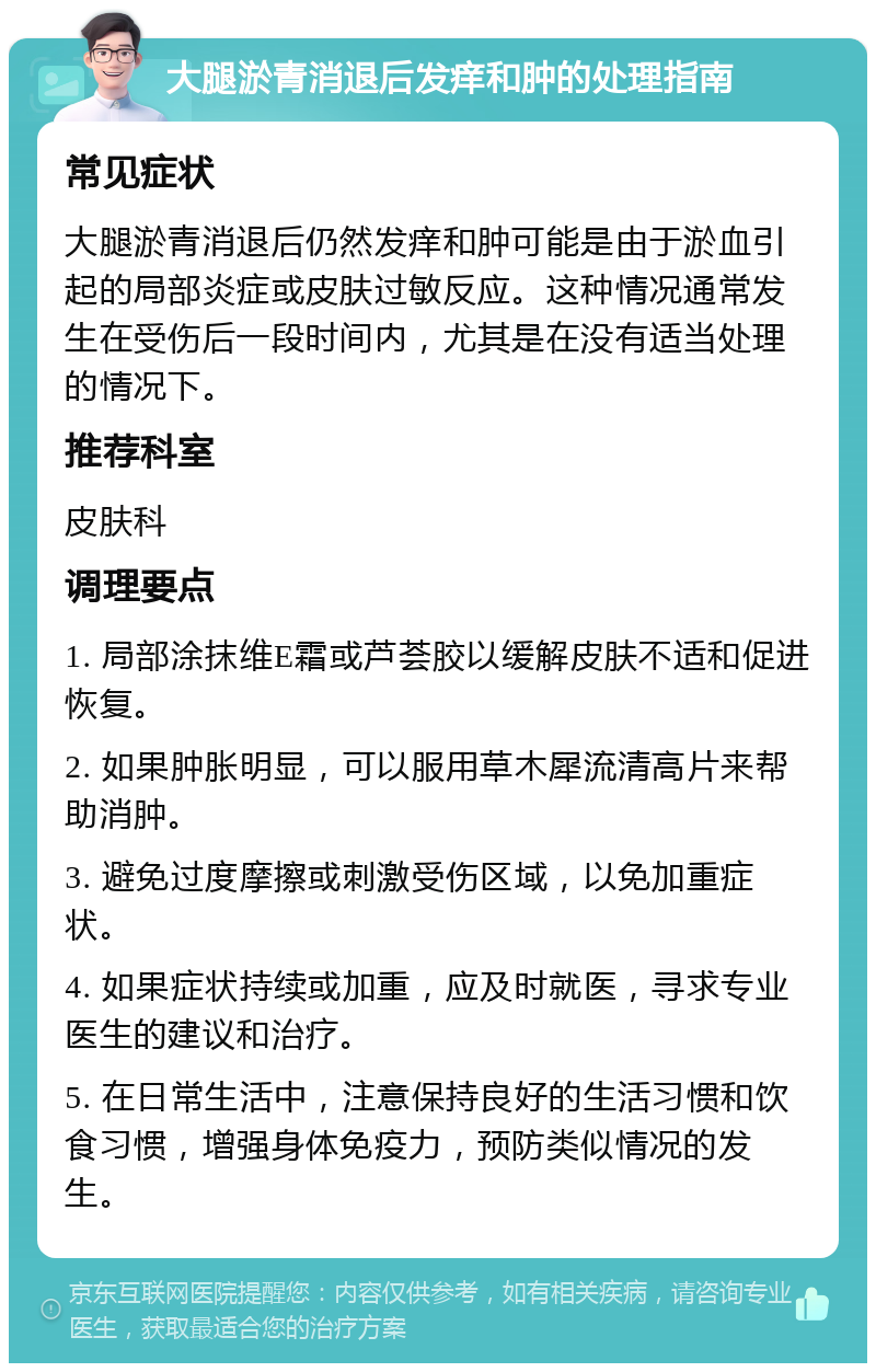 大腿淤青消退后发痒和肿的处理指南 常见症状 大腿淤青消退后仍然发痒和肿可能是由于淤血引起的局部炎症或皮肤过敏反应。这种情况通常发生在受伤后一段时间内，尤其是在没有适当处理的情况下。 推荐科室 皮肤科 调理要点 1. 局部涂抹维E霜或芦荟胶以缓解皮肤不适和促进恢复。 2. 如果肿胀明显，可以服用草木犀流清高片来帮助消肿。 3. 避免过度摩擦或刺激受伤区域，以免加重症状。 4. 如果症状持续或加重，应及时就医，寻求专业医生的建议和治疗。 5. 在日常生活中，注意保持良好的生活习惯和饮食习惯，增强身体免疫力，预防类似情况的发生。