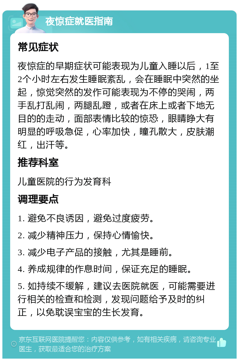 夜惊症就医指南 常见症状 夜惊症的早期症状可能表现为儿童入睡以后，1至2个小时左右发生睡眠紊乱，会在睡眠中突然的坐起，惊觉突然的发作可能表现为不停的哭闹，两手乱打乱闹，两腿乱蹬，或者在床上或者下地无目的的走动，面部表情比较的惊恐，眼睛睁大有明显的呼吸急促，心率加快，瞳孔散大，皮肤潮红，出汗等。 推荐科室 儿童医院的行为发育科 调理要点 1. 避免不良诱因，避免过度疲劳。 2. 减少精神压力，保持心情愉快。 3. 减少电子产品的接触，尤其是睡前。 4. 养成规律的作息时间，保证充足的睡眠。 5. 如持续不缓解，建议去医院就医，可能需要进行相关的检查和检测，发现问题给予及时的纠正，以免耽误宝宝的生长发育。