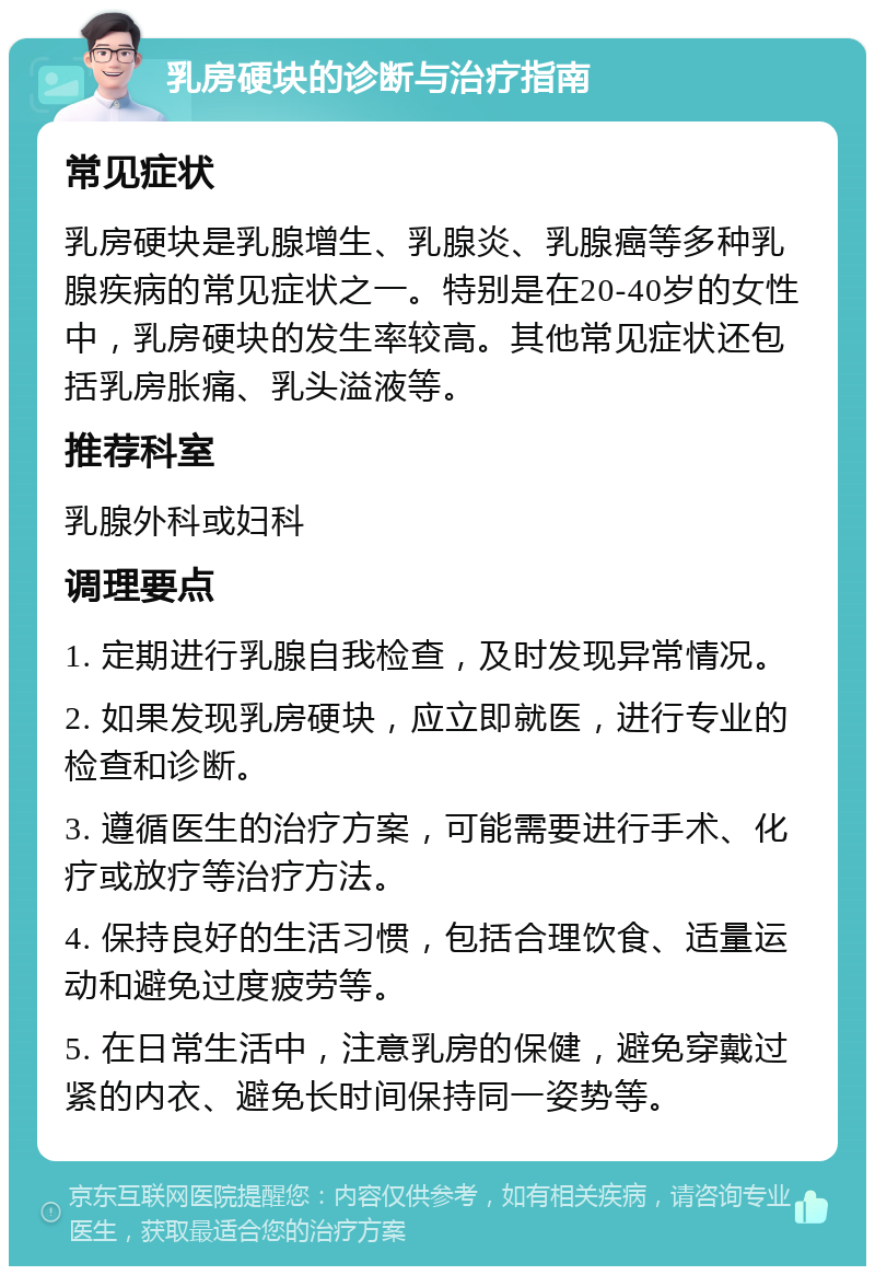 乳房硬块的诊断与治疗指南 常见症状 乳房硬块是乳腺增生、乳腺炎、乳腺癌等多种乳腺疾病的常见症状之一。特别是在20-40岁的女性中，乳房硬块的发生率较高。其他常见症状还包括乳房胀痛、乳头溢液等。 推荐科室 乳腺外科或妇科 调理要点 1. 定期进行乳腺自我检查，及时发现异常情况。 2. 如果发现乳房硬块，应立即就医，进行专业的检查和诊断。 3. 遵循医生的治疗方案，可能需要进行手术、化疗或放疗等治疗方法。 4. 保持良好的生活习惯，包括合理饮食、适量运动和避免过度疲劳等。 5. 在日常生活中，注意乳房的保健，避免穿戴过紧的内衣、避免长时间保持同一姿势等。