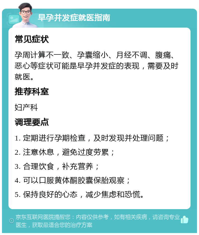 早孕并发症就医指南 常见症状 孕周计算不一致、孕囊缩小、月经不调、腹痛、恶心等症状可能是早孕并发症的表现，需要及时就医。 推荐科室 妇产科 调理要点 1. 定期进行孕期检查，及时发现并处理问题； 2. 注意休息，避免过度劳累； 3. 合理饮食，补充营养； 4. 可以口服黄体酮胶囊保胎观察； 5. 保持良好的心态，减少焦虑和恐慌。