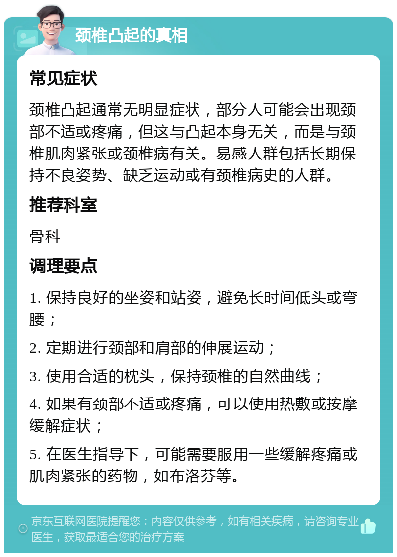 颈椎凸起的真相 常见症状 颈椎凸起通常无明显症状，部分人可能会出现颈部不适或疼痛，但这与凸起本身无关，而是与颈椎肌肉紧张或颈椎病有关。易感人群包括长期保持不良姿势、缺乏运动或有颈椎病史的人群。 推荐科室 骨科 调理要点 1. 保持良好的坐姿和站姿，避免长时间低头或弯腰； 2. 定期进行颈部和肩部的伸展运动； 3. 使用合适的枕头，保持颈椎的自然曲线； 4. 如果有颈部不适或疼痛，可以使用热敷或按摩缓解症状； 5. 在医生指导下，可能需要服用一些缓解疼痛或肌肉紧张的药物，如布洛芬等。