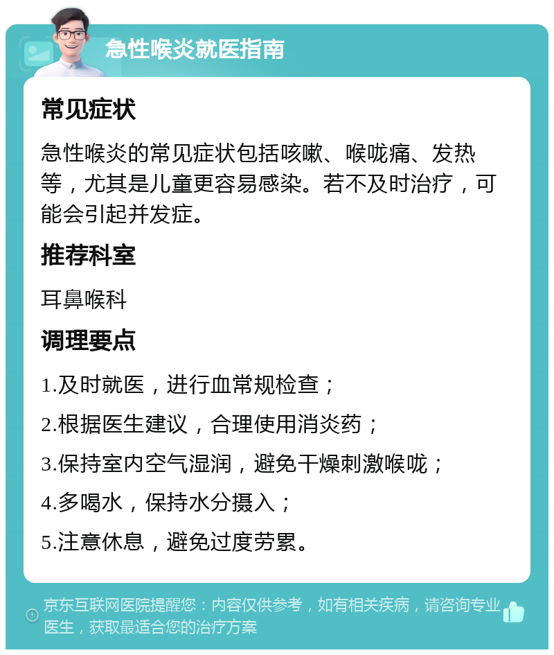 急性喉炎就医指南 常见症状 急性喉炎的常见症状包括咳嗽、喉咙痛、发热等，尤其是儿童更容易感染。若不及时治疗，可能会引起并发症。 推荐科室 耳鼻喉科 调理要点 1.及时就医，进行血常规检查； 2.根据医生建议，合理使用消炎药； 3.保持室内空气湿润，避免干燥刺激喉咙； 4.多喝水，保持水分摄入； 5.注意休息，避免过度劳累。