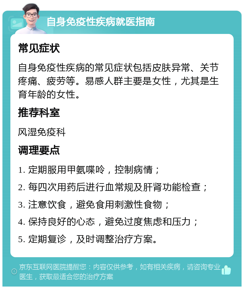 自身免疫性疾病就医指南 常见症状 自身免疫性疾病的常见症状包括皮肤异常、关节疼痛、疲劳等。易感人群主要是女性，尤其是生育年龄的女性。 推荐科室 风湿免疫科 调理要点 1. 定期服用甲氨喋呤，控制病情； 2. 每四次用药后进行血常规及肝肾功能检查； 3. 注意饮食，避免食用刺激性食物； 4. 保持良好的心态，避免过度焦虑和压力； 5. 定期复诊，及时调整治疗方案。