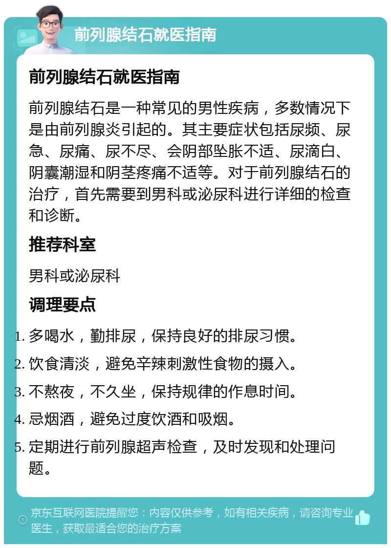 前列腺结石就医指南 前列腺结石就医指南 前列腺结石是一种常见的男性疾病，多数情况下是由前列腺炎引起的。其主要症状包括尿频、尿急、尿痛、尿不尽、会阴部坠胀不适、尿滴白、阴囊潮湿和阴茎疼痛不适等。对于前列腺结石的治疗，首先需要到男科或泌尿科进行详细的检查和诊断。 推荐科室 男科或泌尿科 调理要点 多喝水，勤排尿，保持良好的排尿习惯。 饮食清淡，避免辛辣刺激性食物的摄入。 不熬夜，不久坐，保持规律的作息时间。 忌烟酒，避免过度饮酒和吸烟。 定期进行前列腺超声检查，及时发现和处理问题。