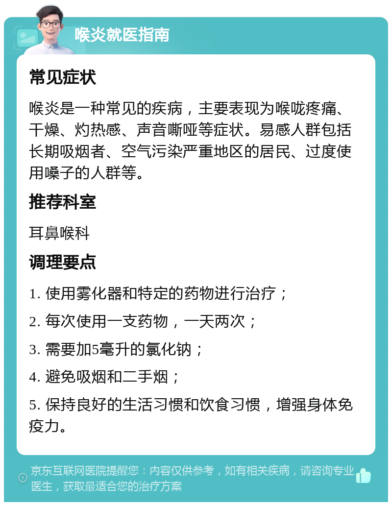 喉炎就医指南 常见症状 喉炎是一种常见的疾病，主要表现为喉咙疼痛、干燥、灼热感、声音嘶哑等症状。易感人群包括长期吸烟者、空气污染严重地区的居民、过度使用嗓子的人群等。 推荐科室 耳鼻喉科 调理要点 1. 使用雾化器和特定的药物进行治疗； 2. 每次使用一支药物，一天两次； 3. 需要加5毫升的氯化钠； 4. 避免吸烟和二手烟； 5. 保持良好的生活习惯和饮食习惯，增强身体免疫力。