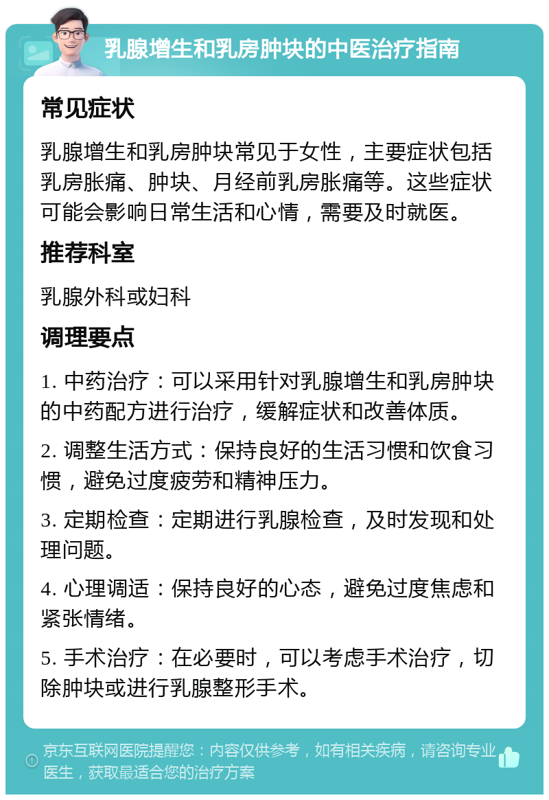 乳腺增生和乳房肿块的中医治疗指南 常见症状 乳腺增生和乳房肿块常见于女性，主要症状包括乳房胀痛、肿块、月经前乳房胀痛等。这些症状可能会影响日常生活和心情，需要及时就医。 推荐科室 乳腺外科或妇科 调理要点 1. 中药治疗：可以采用针对乳腺增生和乳房肿块的中药配方进行治疗，缓解症状和改善体质。 2. 调整生活方式：保持良好的生活习惯和饮食习惯，避免过度疲劳和精神压力。 3. 定期检查：定期进行乳腺检查，及时发现和处理问题。 4. 心理调适：保持良好的心态，避免过度焦虑和紧张情绪。 5. 手术治疗：在必要时，可以考虑手术治疗，切除肿块或进行乳腺整形手术。