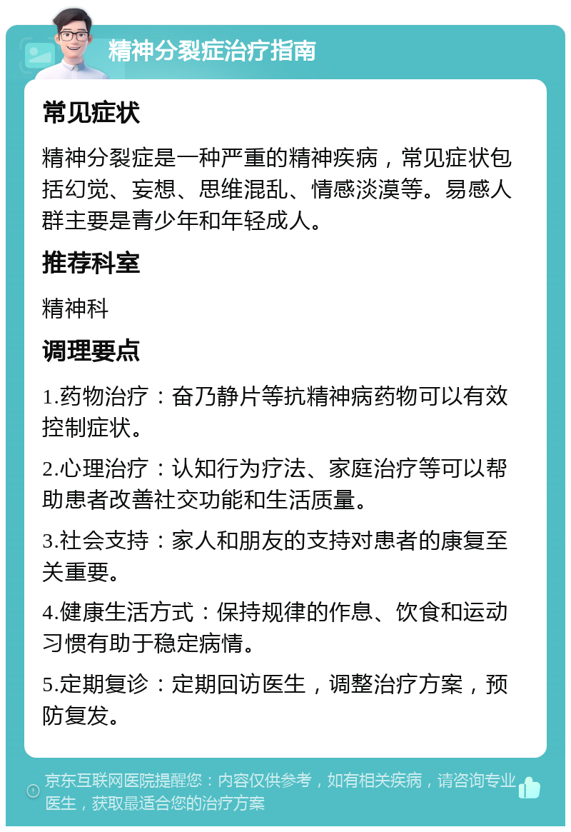 精神分裂症治疗指南 常见症状 精神分裂症是一种严重的精神疾病，常见症状包括幻觉、妄想、思维混乱、情感淡漠等。易感人群主要是青少年和年轻成人。 推荐科室 精神科 调理要点 1.药物治疗：奋乃静片等抗精神病药物可以有效控制症状。 2.心理治疗：认知行为疗法、家庭治疗等可以帮助患者改善社交功能和生活质量。 3.社会支持：家人和朋友的支持对患者的康复至关重要。 4.健康生活方式：保持规律的作息、饮食和运动习惯有助于稳定病情。 5.定期复诊：定期回访医生，调整治疗方案，预防复发。