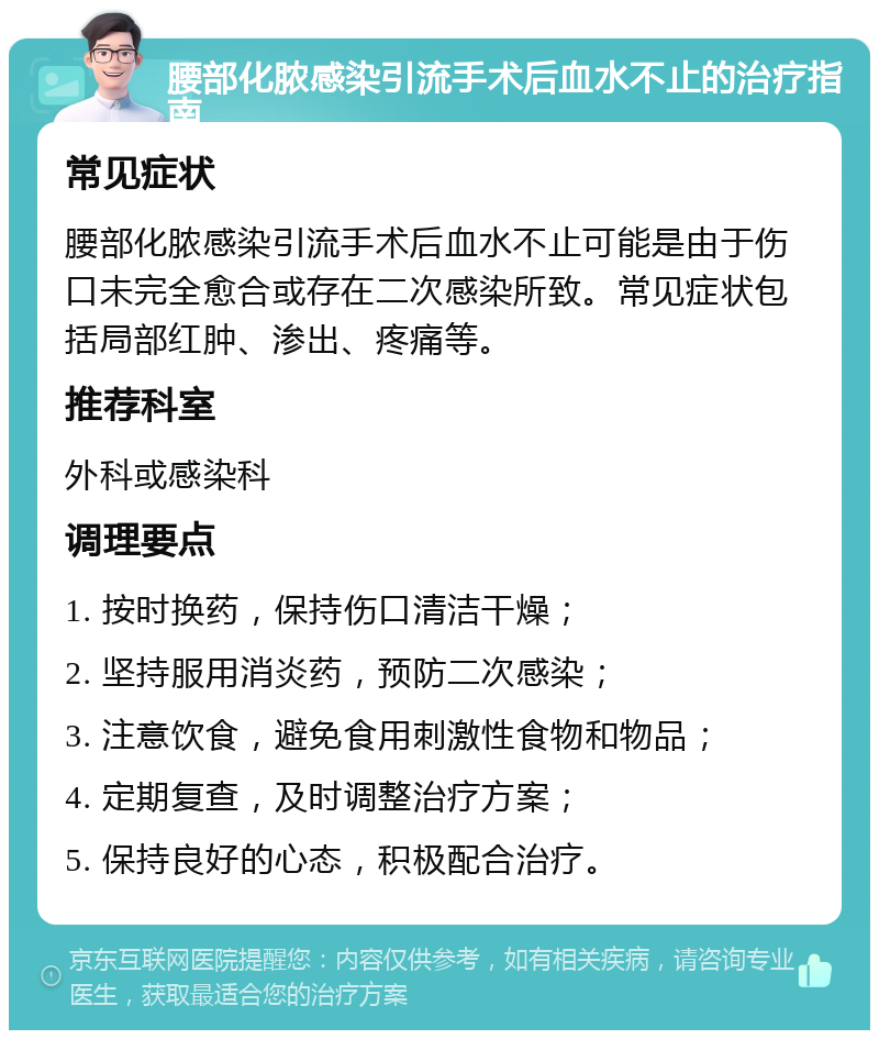 腰部化脓感染引流手术后血水不止的治疗指南 常见症状 腰部化脓感染引流手术后血水不止可能是由于伤口未完全愈合或存在二次感染所致。常见症状包括局部红肿、渗出、疼痛等。 推荐科室 外科或感染科 调理要点 1. 按时换药，保持伤口清洁干燥； 2. 坚持服用消炎药，预防二次感染； 3. 注意饮食，避免食用刺激性食物和物品； 4. 定期复查，及时调整治疗方案； 5. 保持良好的心态，积极配合治疗。