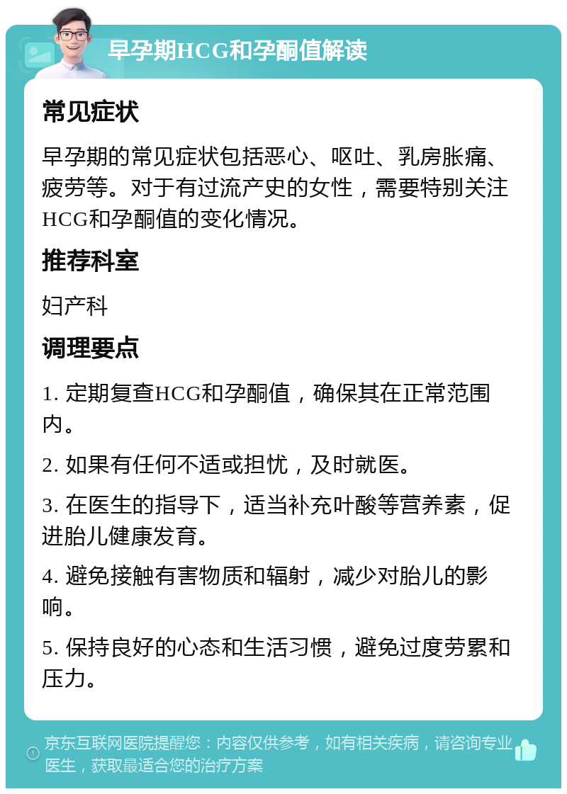 早孕期HCG和孕酮值解读 常见症状 早孕期的常见症状包括恶心、呕吐、乳房胀痛、疲劳等。对于有过流产史的女性，需要特别关注HCG和孕酮值的变化情况。 推荐科室 妇产科 调理要点 1. 定期复查HCG和孕酮值，确保其在正常范围内。 2. 如果有任何不适或担忧，及时就医。 3. 在医生的指导下，适当补充叶酸等营养素，促进胎儿健康发育。 4. 避免接触有害物质和辐射，减少对胎儿的影响。 5. 保持良好的心态和生活习惯，避免过度劳累和压力。