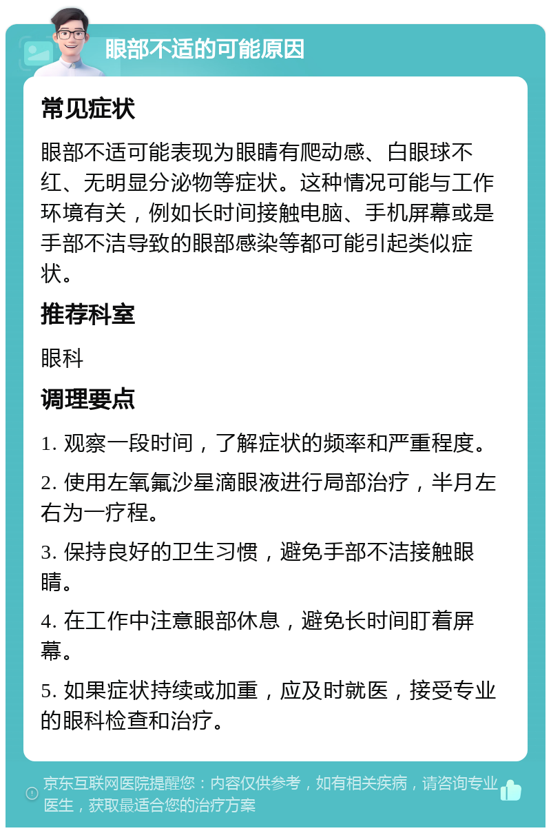 眼部不适的可能原因 常见症状 眼部不适可能表现为眼睛有爬动感、白眼球不红、无明显分泌物等症状。这种情况可能与工作环境有关，例如长时间接触电脑、手机屏幕或是手部不洁导致的眼部感染等都可能引起类似症状。 推荐科室 眼科 调理要点 1. 观察一段时间，了解症状的频率和严重程度。 2. 使用左氧氟沙星滴眼液进行局部治疗，半月左右为一疗程。 3. 保持良好的卫生习惯，避免手部不洁接触眼睛。 4. 在工作中注意眼部休息，避免长时间盯着屏幕。 5. 如果症状持续或加重，应及时就医，接受专业的眼科检查和治疗。