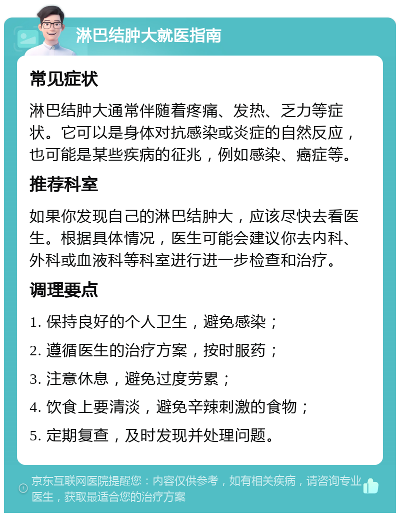 淋巴结肿大就医指南 常见症状 淋巴结肿大通常伴随着疼痛、发热、乏力等症状。它可以是身体对抗感染或炎症的自然反应，也可能是某些疾病的征兆，例如感染、癌症等。 推荐科室 如果你发现自己的淋巴结肿大，应该尽快去看医生。根据具体情况，医生可能会建议你去内科、外科或血液科等科室进行进一步检查和治疗。 调理要点 1. 保持良好的个人卫生，避免感染； 2. 遵循医生的治疗方案，按时服药； 3. 注意休息，避免过度劳累； 4. 饮食上要清淡，避免辛辣刺激的食物； 5. 定期复查，及时发现并处理问题。