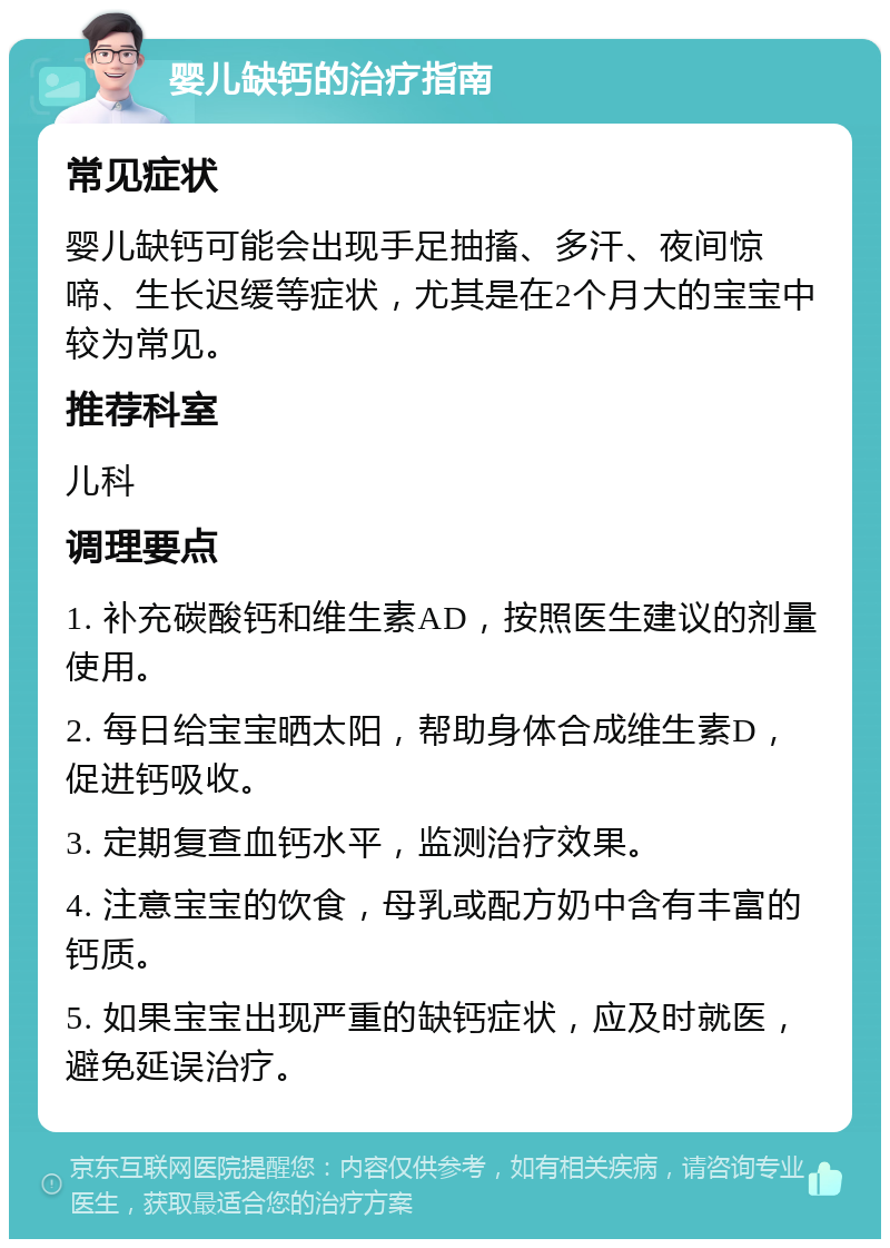 婴儿缺钙的治疗指南 常见症状 婴儿缺钙可能会出现手足抽搐、多汗、夜间惊啼、生长迟缓等症状，尤其是在2个月大的宝宝中较为常见。 推荐科室 儿科 调理要点 1. 补充碳酸钙和维生素AD，按照医生建议的剂量使用。 2. 每日给宝宝晒太阳，帮助身体合成维生素D，促进钙吸收。 3. 定期复查血钙水平，监测治疗效果。 4. 注意宝宝的饮食，母乳或配方奶中含有丰富的钙质。 5. 如果宝宝出现严重的缺钙症状，应及时就医，避免延误治疗。