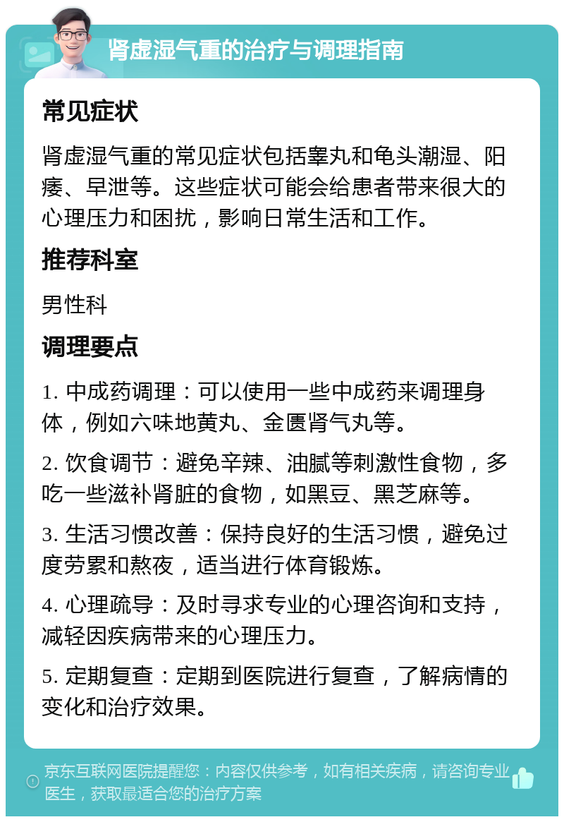 肾虚湿气重的治疗与调理指南 常见症状 肾虚湿气重的常见症状包括睾丸和龟头潮湿、阳痿、早泄等。这些症状可能会给患者带来很大的心理压力和困扰，影响日常生活和工作。 推荐科室 男性科 调理要点 1. 中成药调理：可以使用一些中成药来调理身体，例如六味地黄丸、金匮肾气丸等。 2. 饮食调节：避免辛辣、油腻等刺激性食物，多吃一些滋补肾脏的食物，如黑豆、黑芝麻等。 3. 生活习惯改善：保持良好的生活习惯，避免过度劳累和熬夜，适当进行体育锻炼。 4. 心理疏导：及时寻求专业的心理咨询和支持，减轻因疾病带来的心理压力。 5. 定期复查：定期到医院进行复查，了解病情的变化和治疗效果。