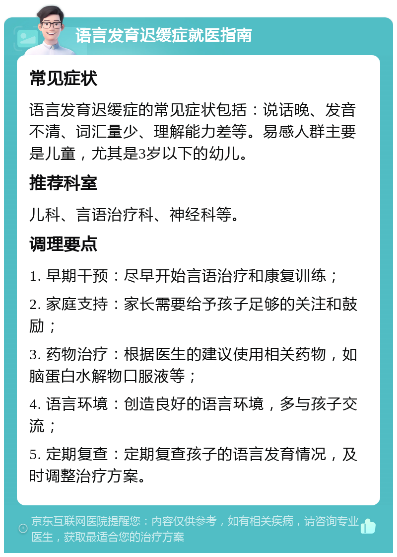 语言发育迟缓症就医指南 常见症状 语言发育迟缓症的常见症状包括：说话晚、发音不清、词汇量少、理解能力差等。易感人群主要是儿童，尤其是3岁以下的幼儿。 推荐科室 儿科、言语治疗科、神经科等。 调理要点 1. 早期干预：尽早开始言语治疗和康复训练； 2. 家庭支持：家长需要给予孩子足够的关注和鼓励； 3. 药物治疗：根据医生的建议使用相关药物，如脑蛋白水解物口服液等； 4. 语言环境：创造良好的语言环境，多与孩子交流； 5. 定期复查：定期复查孩子的语言发育情况，及时调整治疗方案。